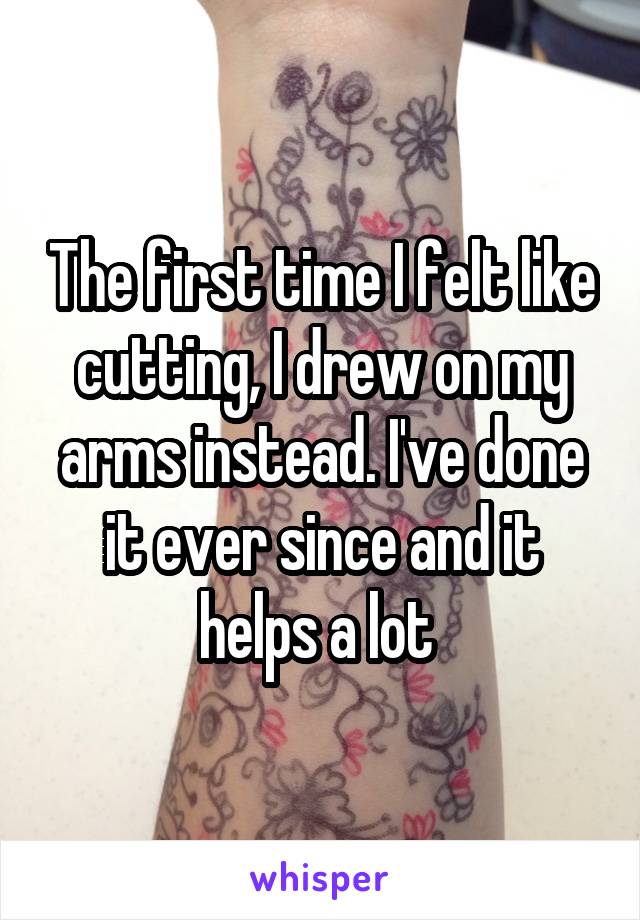 The first time I felt like cutting, I drew on my arms instead. I've done it ever since and it helps a lot 