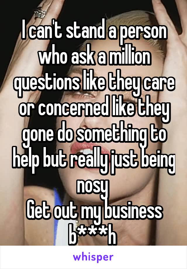 I can't stand a person who ask a million questions like they care or concerned like they gone do something to help but really just being nosy 
Get out my business b***h 