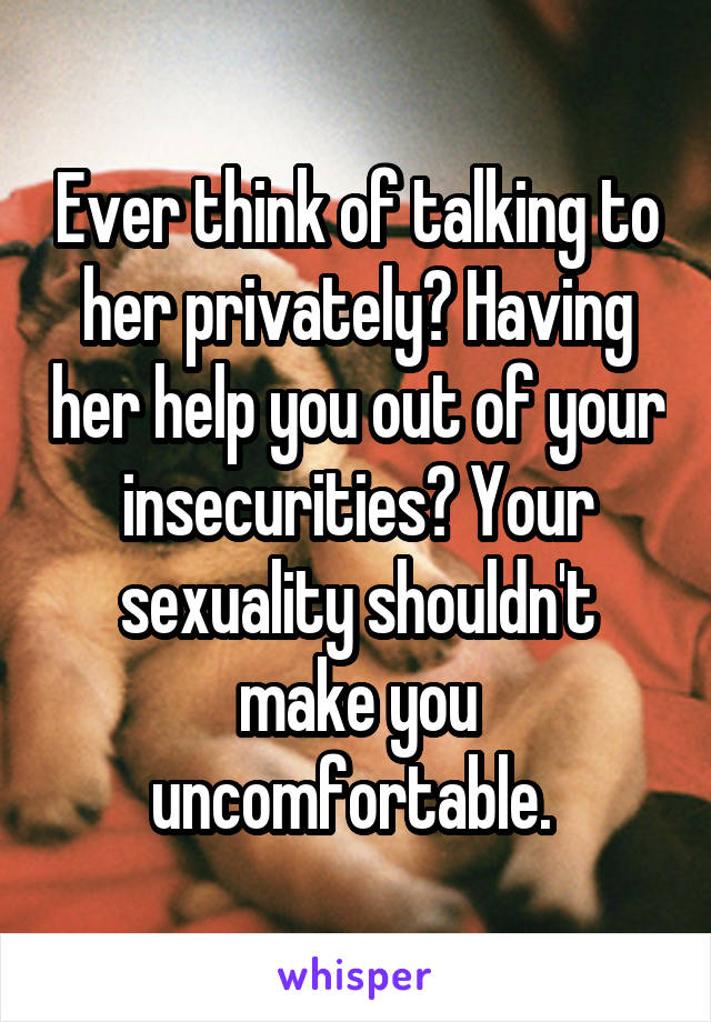 Ever think of talking to her privately? Having her help you out of your insecurities? Your sexuality shouldn't make you uncomfortable. 