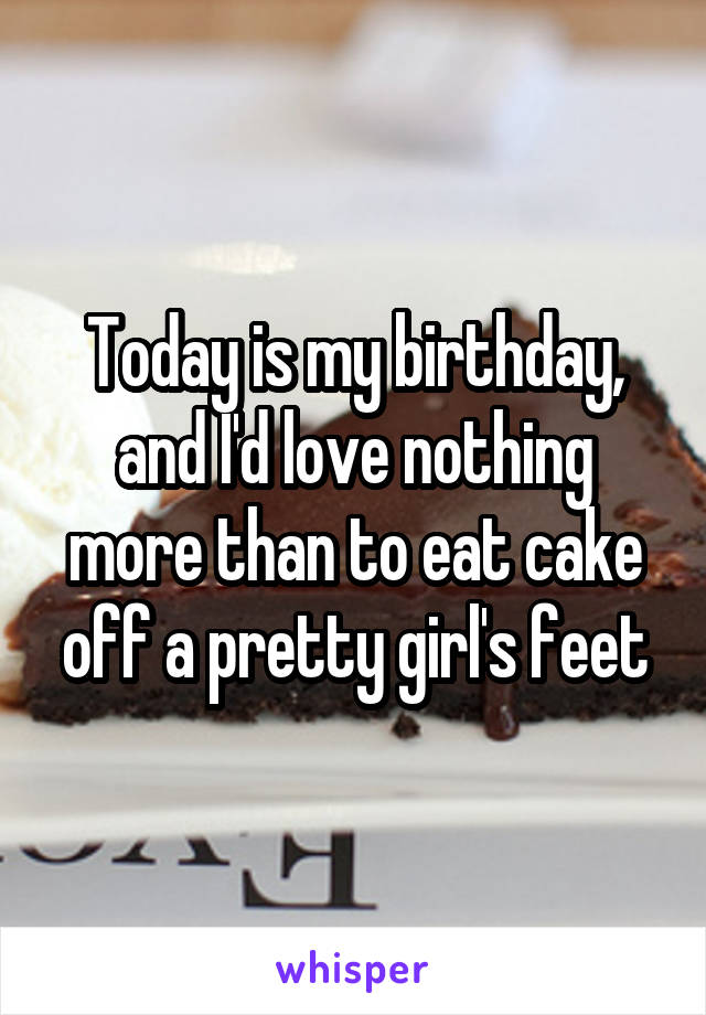 Today is my birthday, and I'd love nothing more than to eat cake off a pretty girl's feet