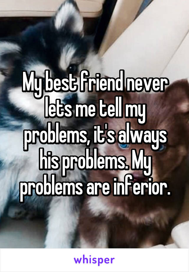 My best friend never lets me tell my problems, it's always his problems. My problems are inferior.