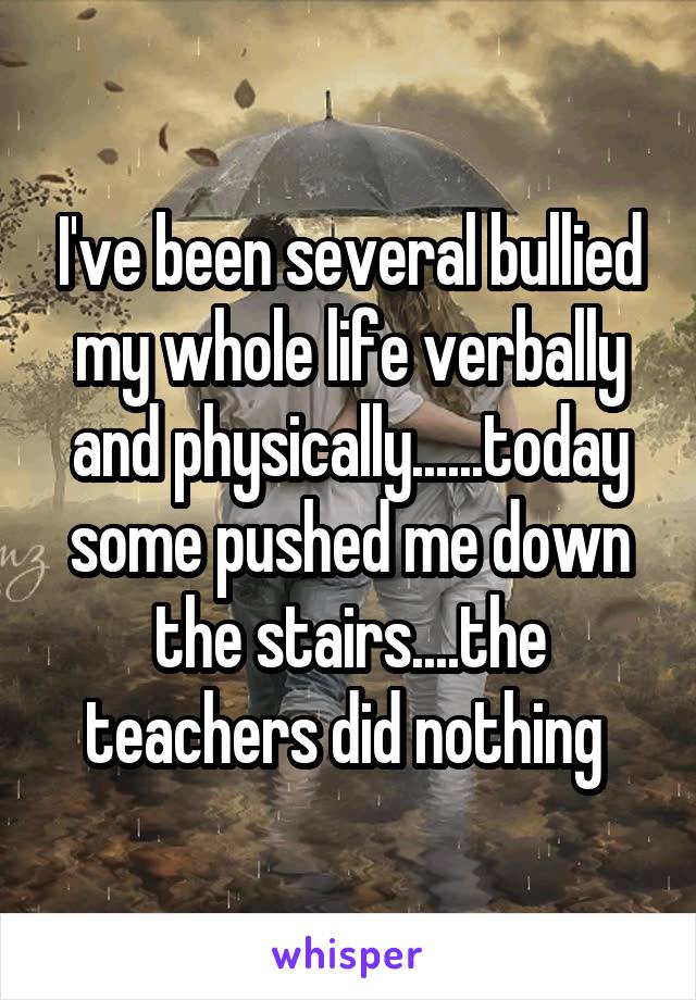 I've been several bullied my whole life verbally and physically......today some pushed me down the stairs....the teachers did nothing 