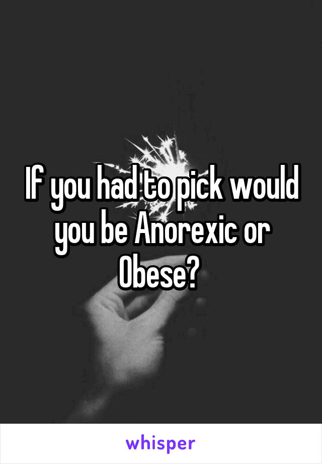 If you had to pick would you be Anorexic or Obese? 