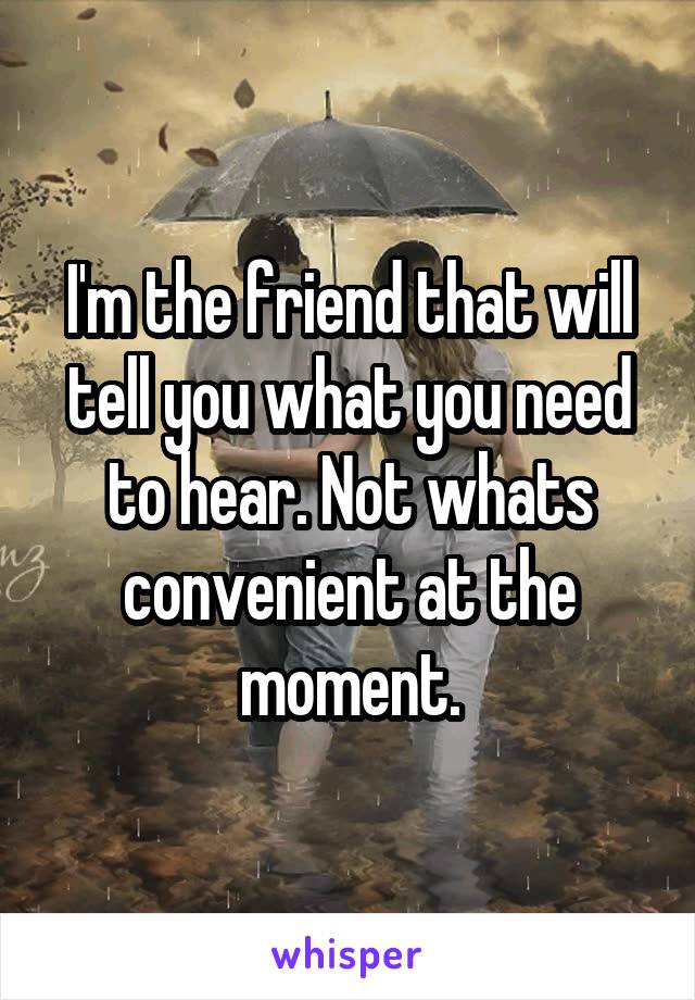 I'm the friend that will tell you what you need to hear. Not whats convenient at the moment.