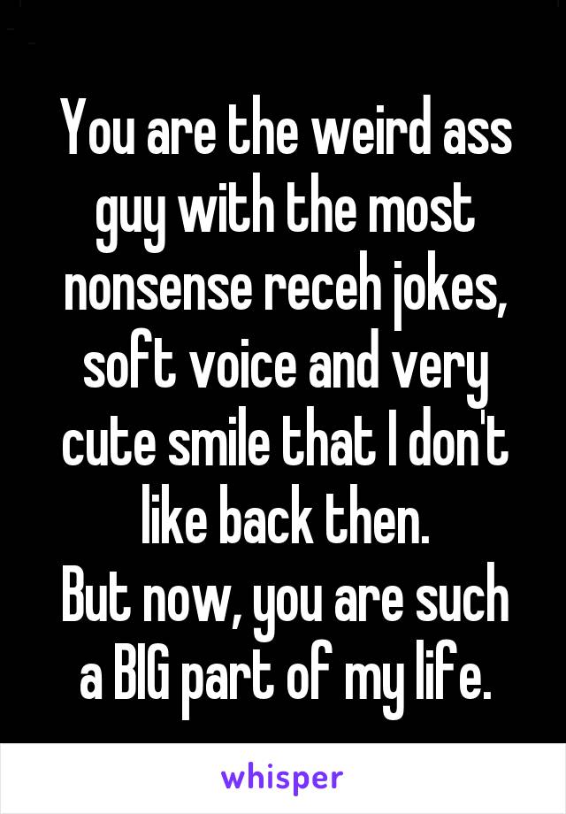 You are the weird ass guy with the most nonsense receh jokes, soft voice and very cute smile that I don't like back then.
But now, you are such a BIG part of my life.