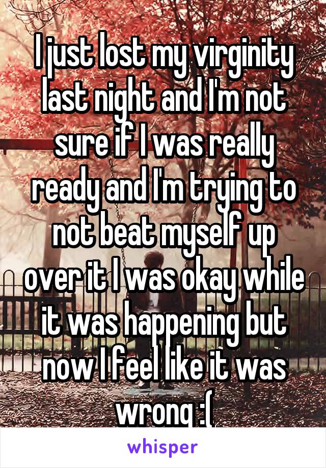 I just lost my virginity last night and I'm not sure if I was really ready and I'm trying to not beat myself up over it I was okay while it was happening but now I feel like it was wrong :(