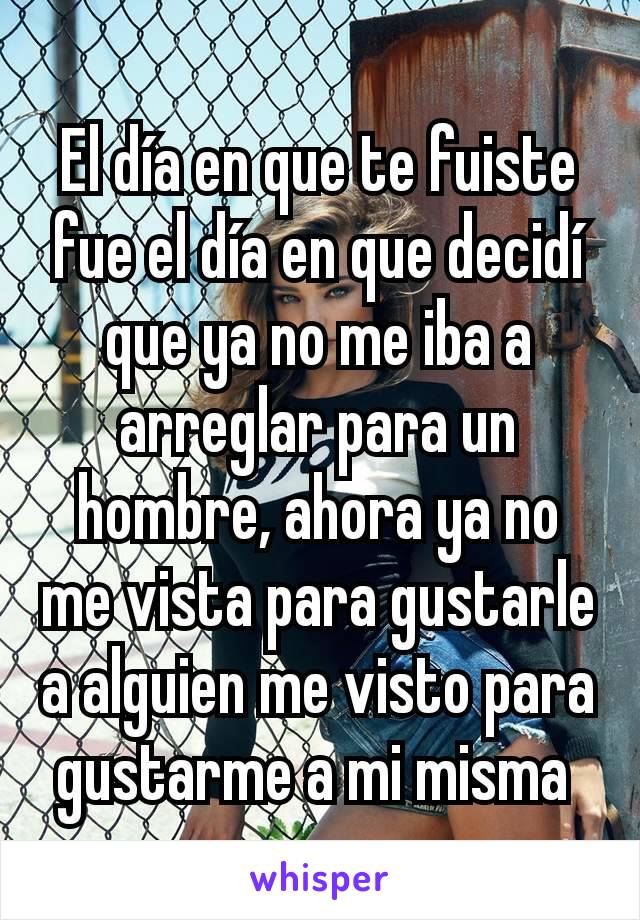 El día en que te fuiste fue el día en que decidí que ya no me iba a arreglar para un hombre, ahora ya no me vista para gustarle a alguien me visto para gustarme a mi misma 