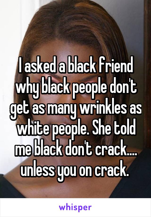 
I asked a black friend why black people don't get as many wrinkles as white people. She told me black don't crack.... unless you on crack. 