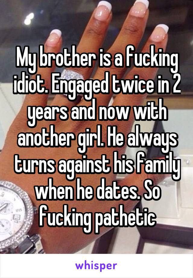 My brother is a fucking idiot. Engaged twice in 2 years and now with another girl. He always turns against his family when he dates. So fucking pathetic