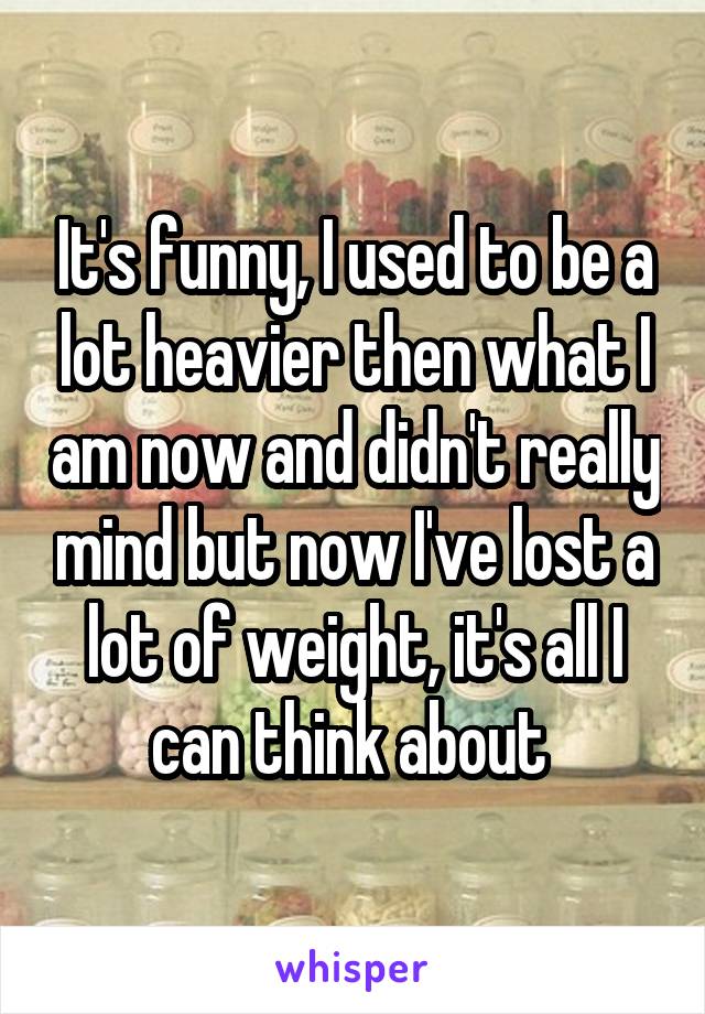 It's funny, I used to be a lot heavier then what I am now and didn't really mind but now I've lost a lot of weight, it's all I can think about 