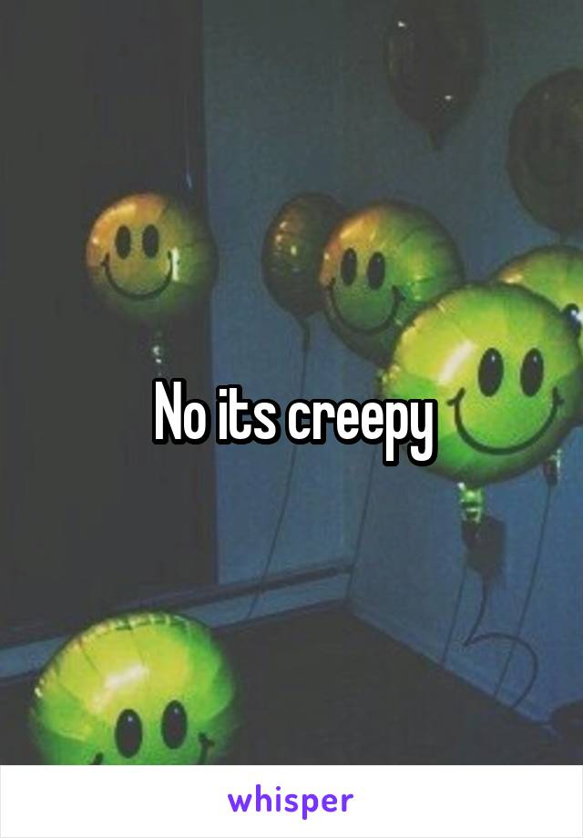 No its creepy