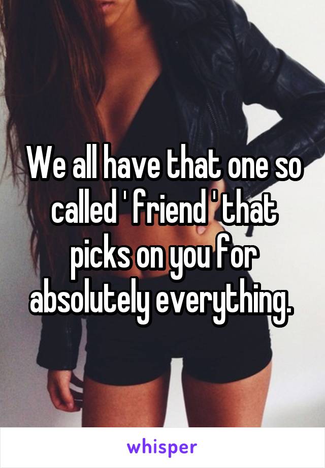 We all have that one so called ' friend ' that picks on you for absolutely everything. 