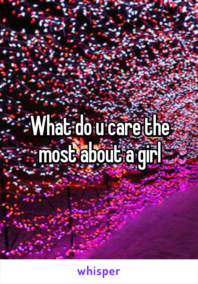 What do u care the most about a girl