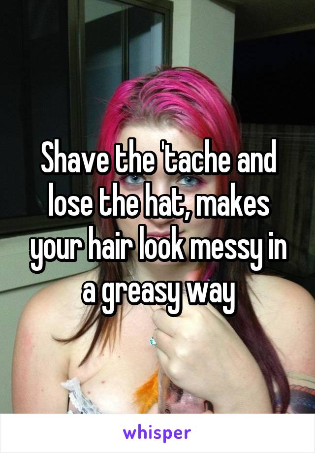 Shave the 'tache and lose the hat, makes your hair look messy in a greasy way