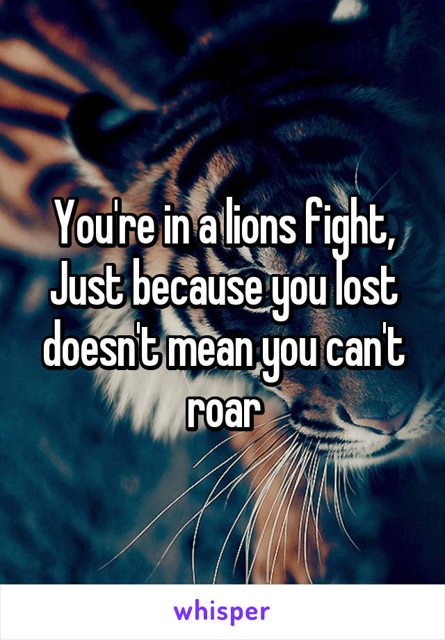 You're in a lions fight,
Just because you lost doesn't mean you can't roar