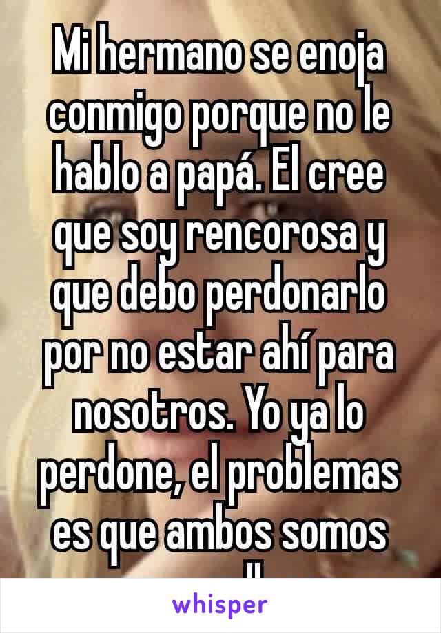 Mi hermano se enoja conmigo porque no le hablo a papá. El cree que soy rencorosa y que debo perdonarlo por no estar ahí para nosotros. Yo ya lo perdone, el problemas es que ambos somos muy orgullosos.