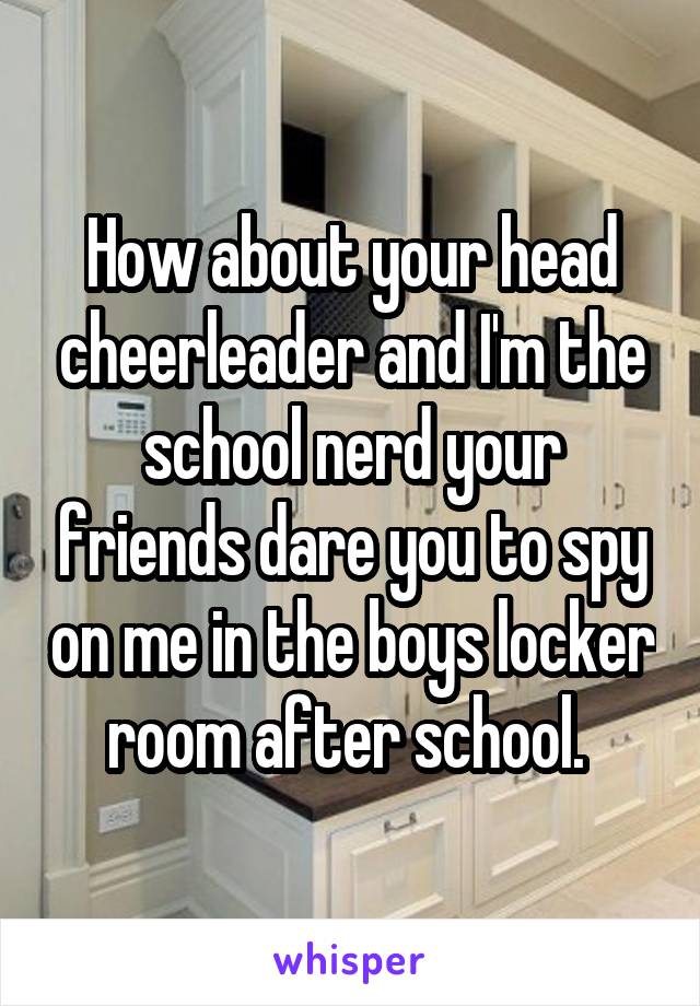 How about your head cheerleader and I'm the school nerd your friends dare you to spy on me in the boys locker room after school. 