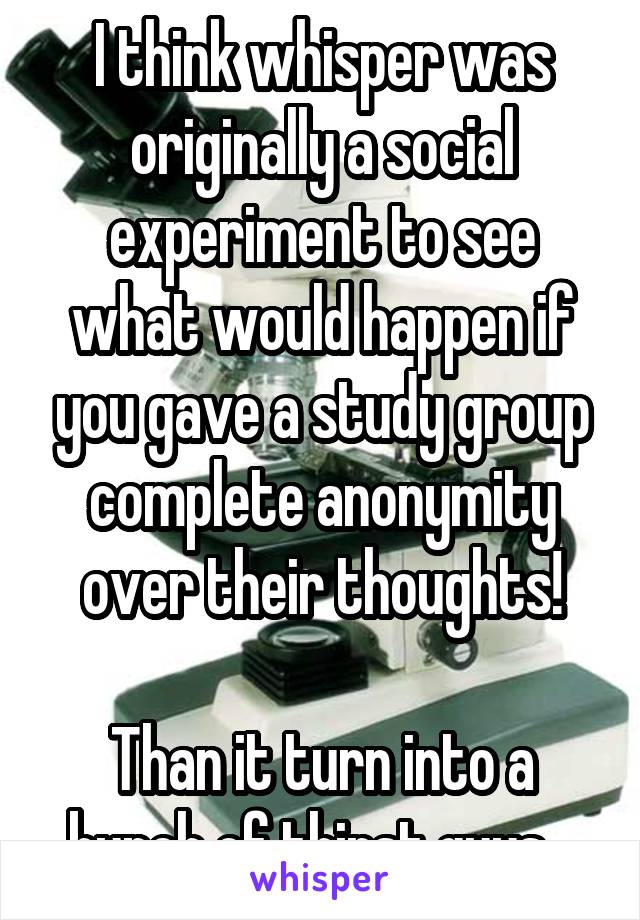 I think whisper was originally a social experiment to see what would happen if you gave a study group complete anonymity over their thoughts!

Than it turn into a bunch of thirst guys...