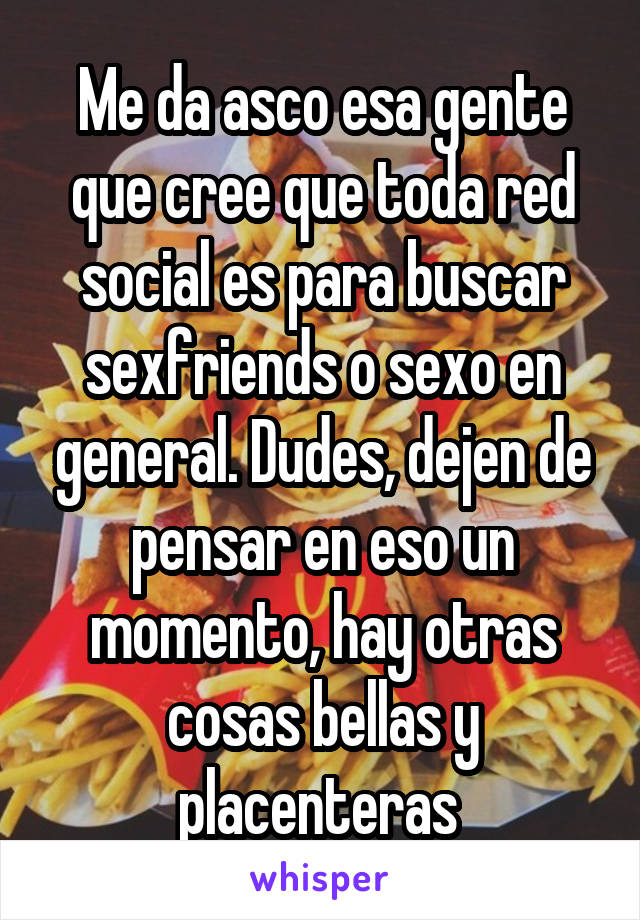 Me da asco esa gente que cree que toda red social es para buscar sexfriends o sexo en general. Dudes, dejen de pensar en eso un momento, hay otras cosas bellas y placenteras 