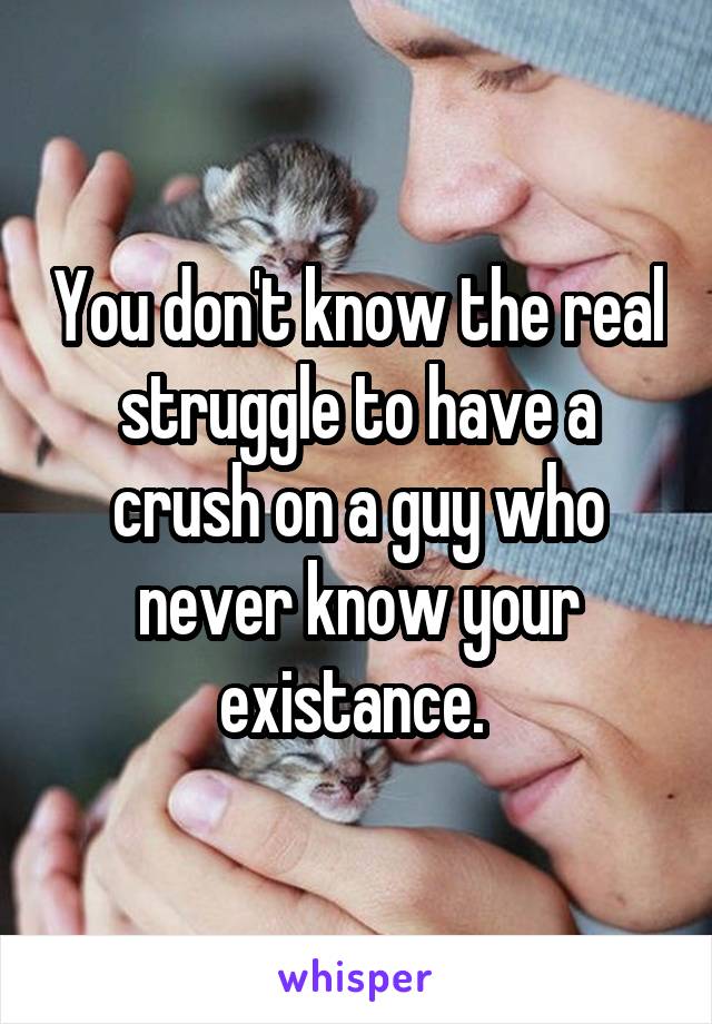 You don't know the real struggle to have a crush on a guy who never know your existance. 