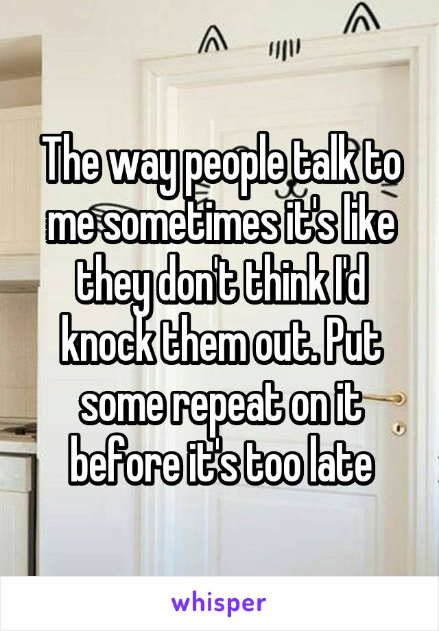 The way people talk to me sometimes it's like they don't think I'd knock them out. Put some repeat on it before it's too late