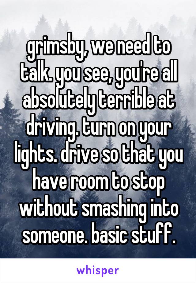 grimsby, we need to talk. you see, you're all absolutely terrible at driving. turn on your lights. drive so that you have room to stop without smashing into someone. basic stuff.