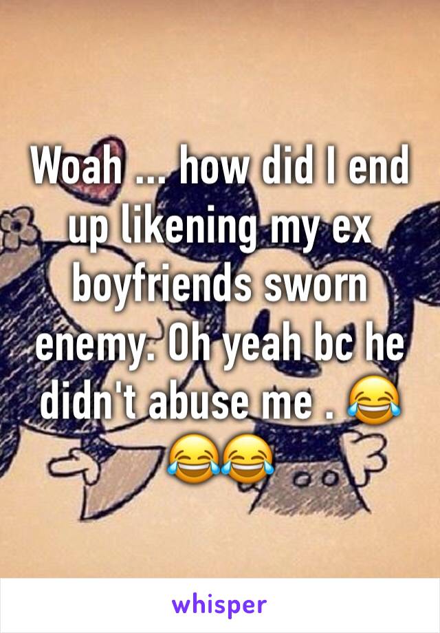 Woah ... how did I end up likening my ex boyfriends sworn enemy. Oh yeah bc he didn't abuse me . 😂😂😂