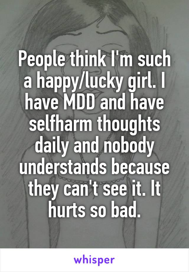 People think I'm such a happy/lucky girl. I have MDD and have selfharm thoughts daily and nobody understands because they can't see it. It hurts so bad.