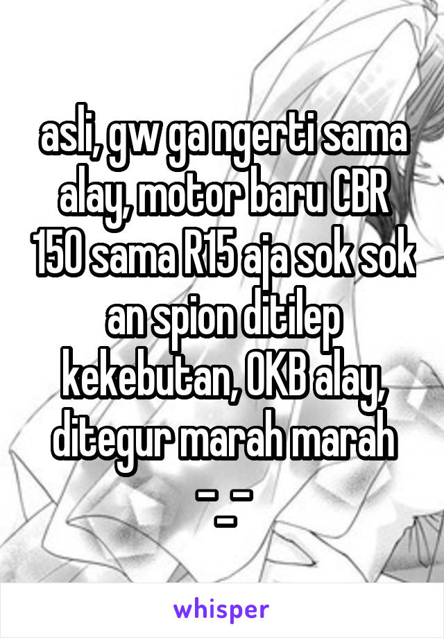 asli, gw ga ngerti sama alay, motor baru CBR 150 sama R15 aja sok sok an spion ditilep kekebutan, OKB alay, ditegur marah marah -_-