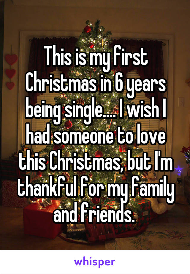 This is my first Christmas in 6 years being single.... I wish I had someone to love this Christmas, but I'm thankful for my family and friends. 