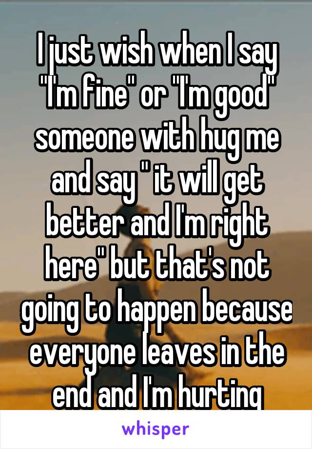 I just wish when I say "I'm fine" or "I'm good" someone with hug me and say " it will get better and I'm right here" but that's not going to happen because everyone leaves in the end and I'm hurting