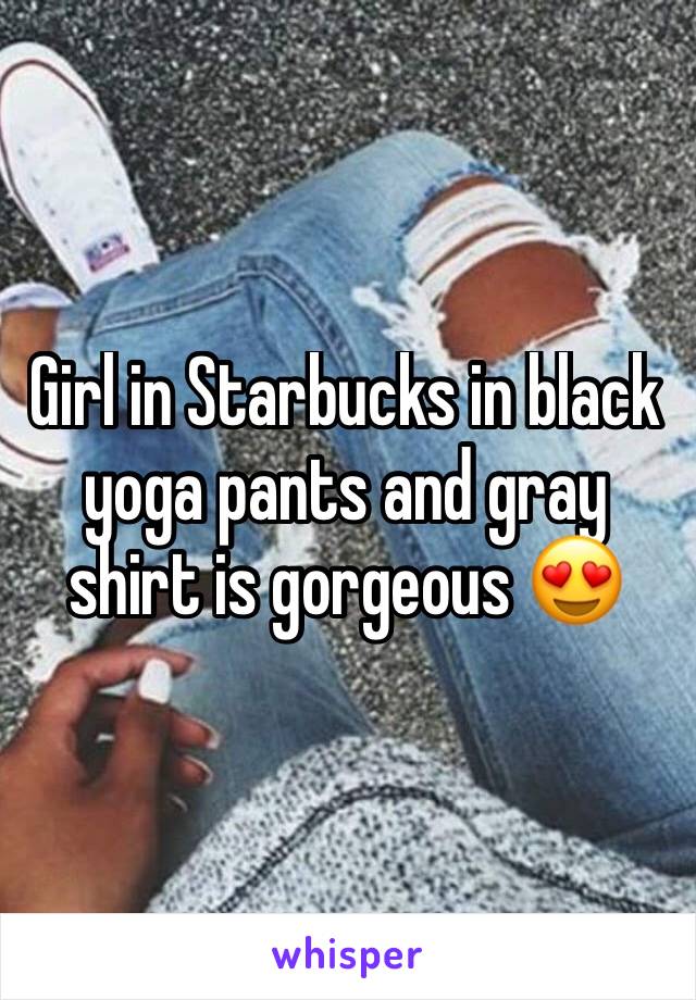 Girl in Starbucks in black yoga pants and gray shirt is gorgeous 😍