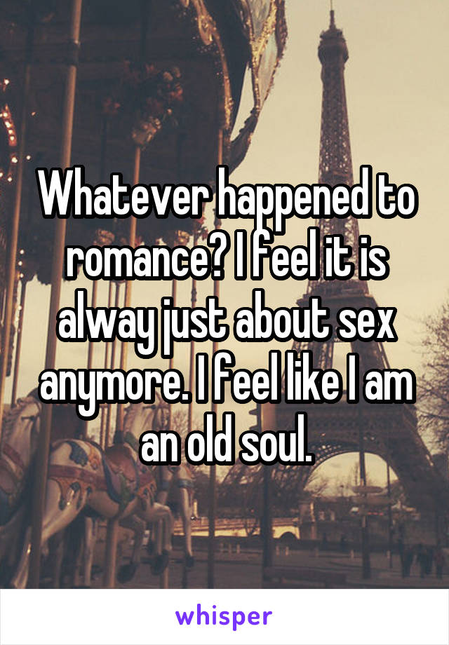 Whatever happened to romance? I feel it is alway just about sex anymore. I feel like I am an old soul.