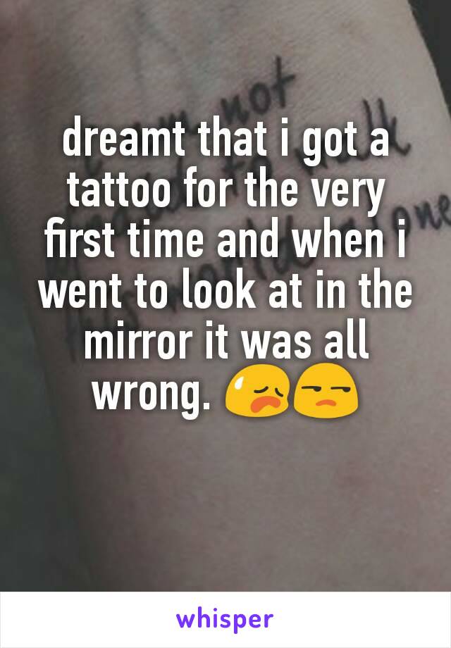 dreamt that i got a tattoo for the very first time and when i went to look at in the mirror it was all wrong. 😥😒