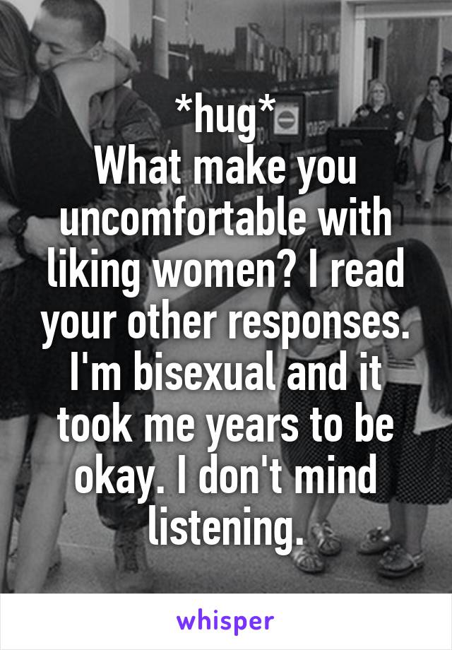 *hug*
What make you uncomfortable with liking women? I read your other responses. I'm bisexual and it took me years to be okay. I don't mind listening.