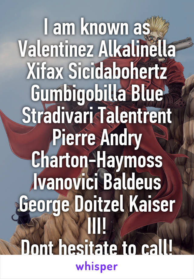 I am known as Valentinez Alkalinella Xifax Sicidabohertz Gumbigobilla Blue Stradivari Talentrent Pierre Andry Charton-Haymoss Ivanovici Baldeus George Doitzel Kaiser III!
Dont hesitate to call!