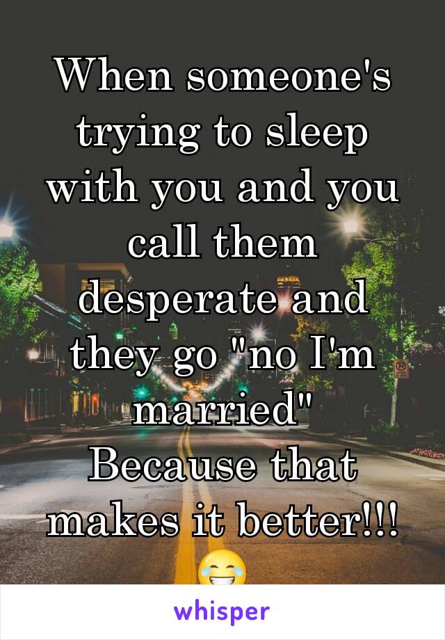 When someone's trying to sleep with you and you call them desperate and they go "no I'm married"
Because that makes it better!!! 😂