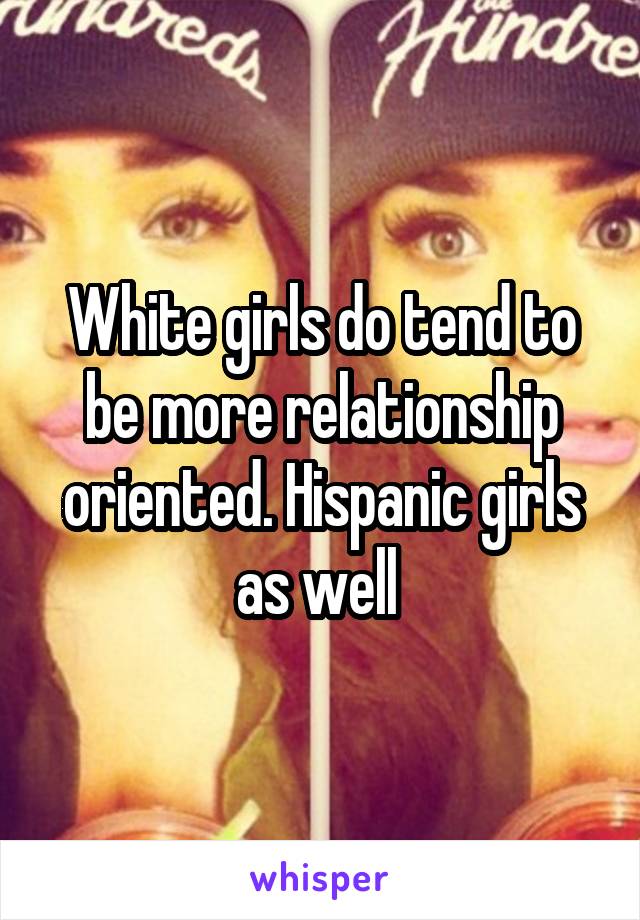 White girls do tend to be more relationship oriented. Hispanic girls as well 