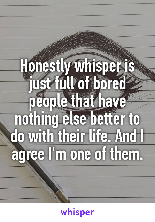 Honestly whisper is just full of bored people that have nothing else better to do with their life. And I agree I'm one of them.