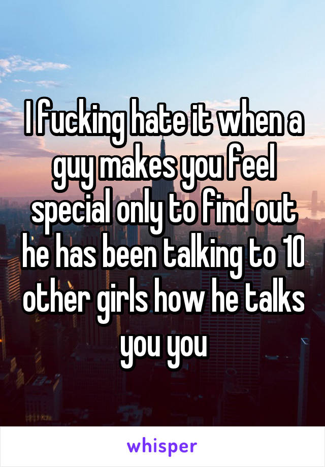 I fucking hate it when a guy makes you feel special only to find out he has been talking to 10 other girls how he talks you you