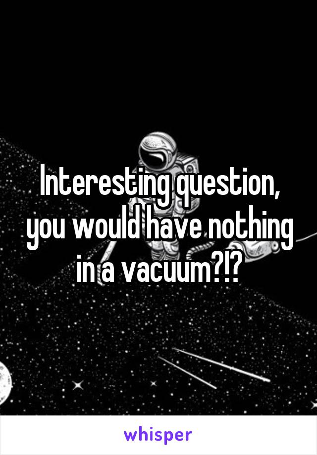 Interesting question, you would have nothing in a vacuum?!?