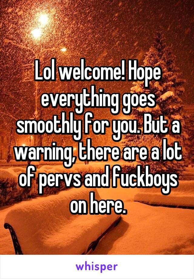 Lol welcome! Hope everything goes smoothly for you. But a warning, there are a lot of pervs and fuckboys on here.