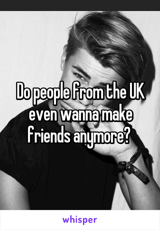 Do people from the UK even wanna make friends anymore? 