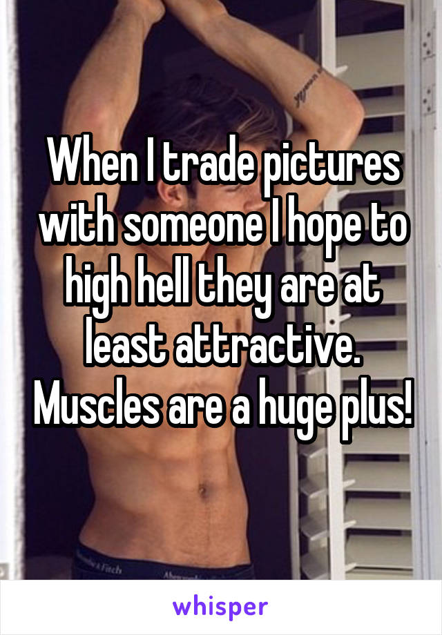 When I trade pictures with someone I hope to high hell they are at least attractive. Muscles are a huge plus! 