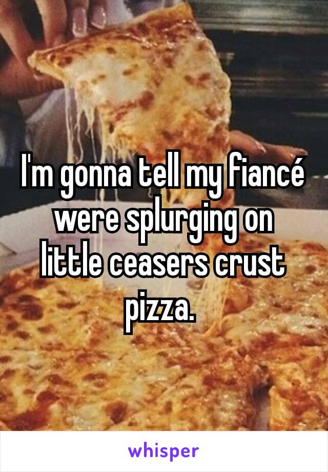 I'm gonna tell my fiancé were splurging on little ceasers crust pizza. 