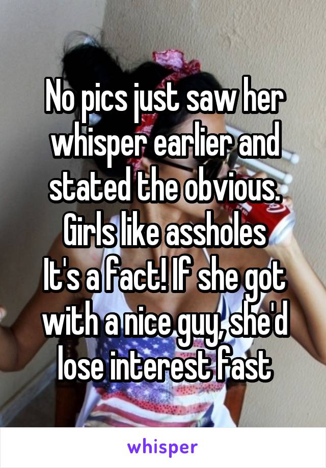 No pics just saw her whisper earlier and stated the obvious. Girls like assholes
It's a fact! If she got with a nice guy, she'd lose interest fast