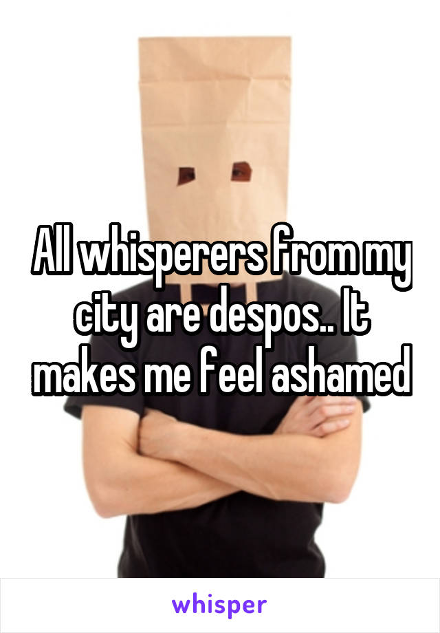 All whisperers from my city are despos.. It makes me feel ashamed