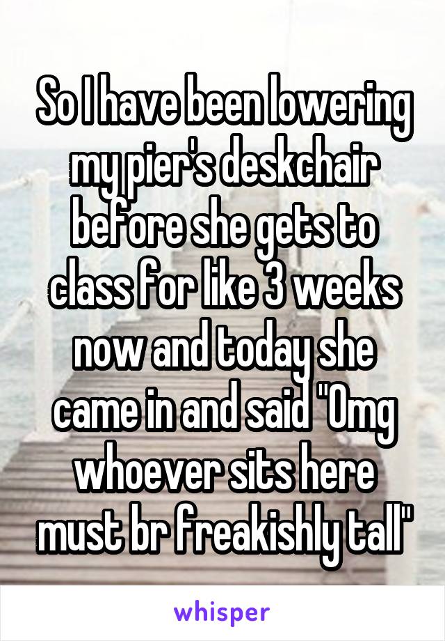 So I have been lowering my pier's deskchair before she gets to class for like 3 weeks now and today she came in and said "Omg whoever sits here must br freakishly tall"