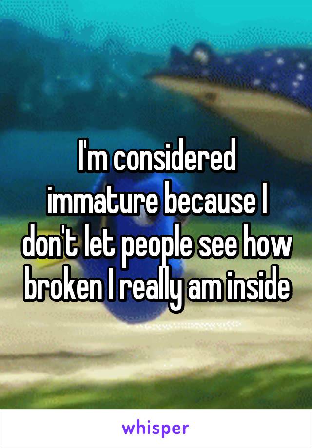 I'm considered immature because I don't let people see how broken I really am inside