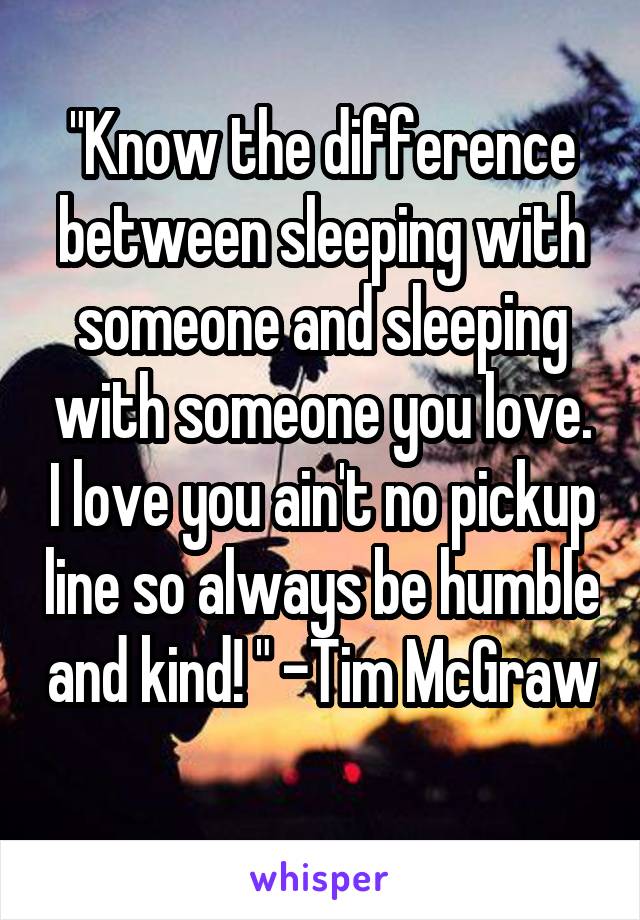 "Know the difference between sleeping with someone and sleeping with someone you love. I love you ain't no pickup line so always be humble and kind! " -Tim McGraw 